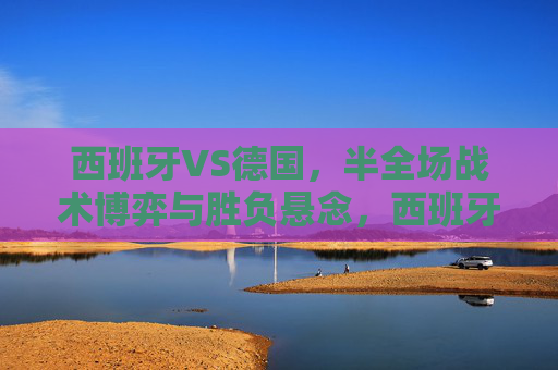 西班牙VS德国，半全场战术博弈与胜负悬念，西班牙VS德国，半全场战术博弈与胜负悬念