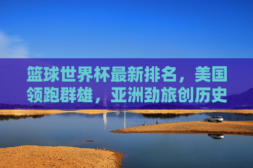 篮球世界杯最新排名，美国领跑群雄，亚洲劲旅创历史，黑马搅局格局生变，篮球世界杯排名，美国领跑群雄，亚洲劲旅创历史，黑马搅局格局生变