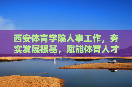 西安体育学院人事工作,夯实发展根基,赋能体育人才培养,西安体育学院人事工作,夯实根基赋能体育人才培养 西安体育学院人事工作,夯实发展根基,赋能体育人才培养,西安体育学院人事工作,夯实根基赋能体育人才培养