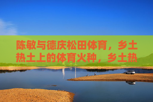 陈敏与德庆松田体育，乡土热土上的体育火种，乡土热土燃体育火种——陈敏与德庆松田体育