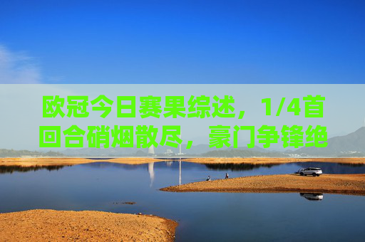 欧冠今日赛果综述，1/4首回合硝烟散尽，豪门争锋绝杀与冷门并存，欧冠1/4首回合综述，豪门争锋绝杀冷门并存