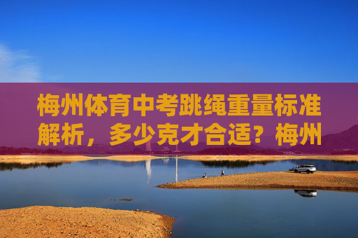梅州体育中考跳绳重量标准解析，多少克才合适？梅州体育中考跳绳重量标准，多少克才合适？