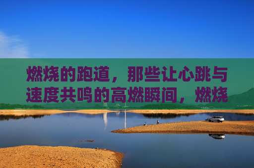 燃烧的跑道，那些让心跳与速度共鸣的高燃瞬间，燃烧跑道，心跳与速度共燃的瞬间