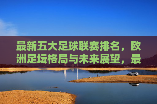 最新五大足球联赛排名,欧洲足坛格局与未来展望,最新五大联赛排名,欧洲足坛格局与未来展望 最新五大足球联赛排名,欧洲足坛格局与未来展望,最新五大联赛排名,欧洲足坛格局与未来展望