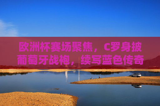 欧洲杯赛场聚焦，C罗身披葡萄牙战袍，续写蓝色传奇，欧洲杯聚焦，C罗身披葡萄牙战袍续写蓝色传奇
