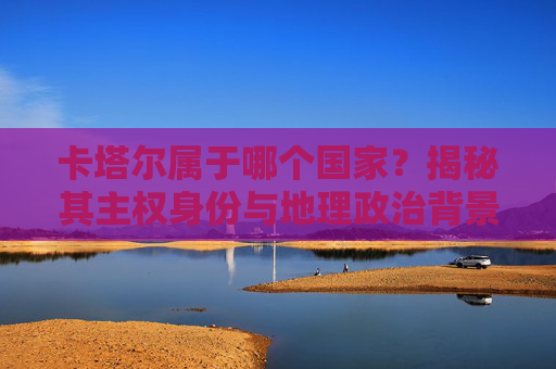 卡塔尔属于哪个国家?揭秘其主权身份与地理政治背景 卡塔尔属于哪个国家?揭秘其主权身份与地理政治背景