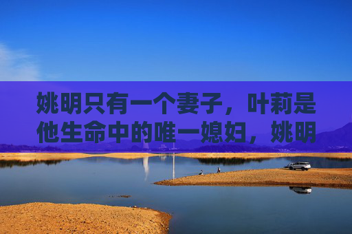 姚明只有一个妻子,叶莉是他生命中的唯一媳妇,姚明的唯一妻子叶莉 姚明只有一个妻子,叶莉是他生命中的唯一媳妇,姚明的唯一妻子叶莉