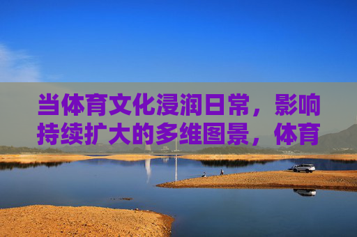 当体育文化浸润日常，影响持续扩大的多维图景，体育文化浸润日常的多维影响图景