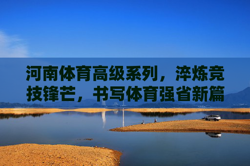 河南体育高级系列，淬炼竞技锋芒，书写体育强省新篇章，河南体育高级系列，淬炼锋芒，强省新章