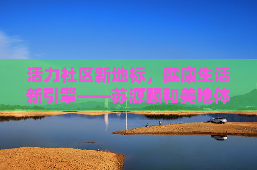 活力社区新地标，健康生活新引擎——苏源颐和美地体育馆巡礼，活力地标 健康引擎——苏源颐和美地体育馆