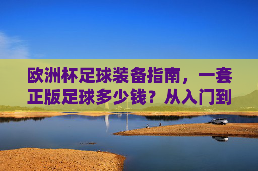 欧洲杯足球装备指南，一套正版足球多少钱？从入门到高端全解析，欧洲杯足球装备全解析，正版足球价格从入门到高端