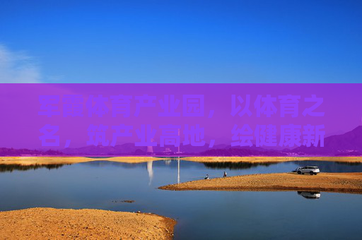 军霞体育产业园，以体育之名，筑产业高地，绘健康新篇，军霞体育产业园，体育筑高地，健康绘新篇