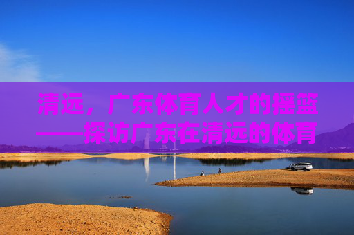 清远,广东体育人才的摇篮——探访广东在清远的体育学校,清远,广东体育人才的摇篮 清远,广东体育人才的摇篮——探访广东在清远的体育学校,清远,广东体育人才的摇篮