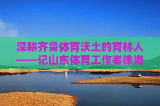 深耕齐鲁体育沃土的育林人——记山东体育工作者徐海泉，深耕齐鲁体育沃土的育林人——徐海泉