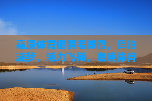 嘉庚体育馆羽毛球馆，挥拍逐梦，活力飞扬，嘉庚体育馆羽毛球馆，挥拍逐梦，活力飞扬