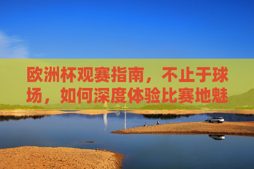 欧洲杯观赛指南，不止于球场，如何深度体验比赛地魅力？欧洲杯观赛指南，不止于球场，深度体验比赛地魅力