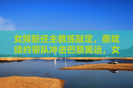女排新任主教练敲定,蔡斌续约带队冲击巴黎奥运,女排主教练敲定,蔡斌续约带队冲击巴黎奥运 女排新任主教练敲定,蔡斌续约带队冲击巴黎奥运,女排主教练敲定,蔡斌续约带队冲击巴黎奥运