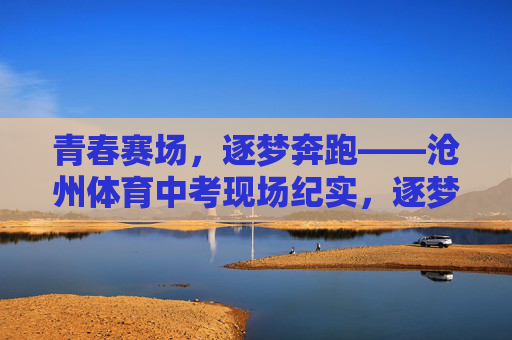 青春赛场,逐梦奔跑——沧州体育中考现场纪实,逐梦奔跑在青春赛场——沧州体育中考纪实 青春赛场,逐梦奔跑——沧州体育中考现场纪实,逐梦奔跑在青春赛场——沧州体育中考纪实