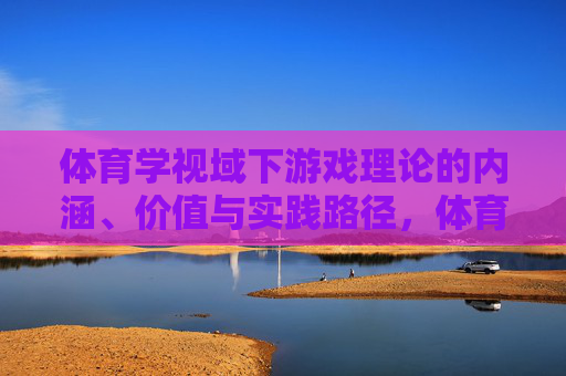 体育学视域下游戏理论的内涵、价值与实践路径，体育学视域下游戏理论的内涵、价值与实践路径