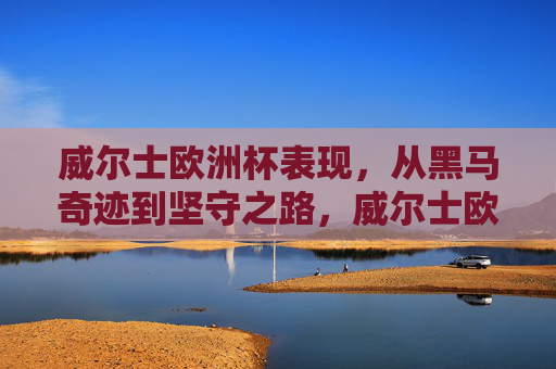 威尔士欧洲杯表现，从黑马奇迹到坚守之路，威尔士欧洲杯，从黑马奇迹到坚守之路