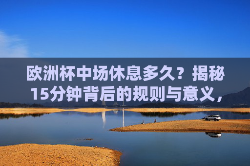 欧洲杯中场休息多久？揭秘15分钟背后的规则与意义，欧洲杯中场休息15分钟，规则与意义揭秘