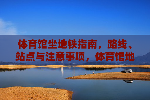 体育馆坐地铁指南，路线、站点与注意事项，体育馆地铁指南，路线、站点与注意事项