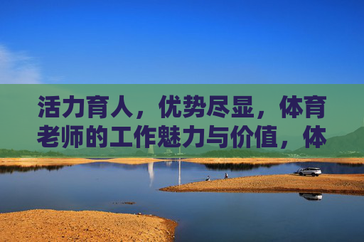 活力育人，优势尽显，体育老师的工作魅力与价值，体育老师，活力育人的魅力与价值