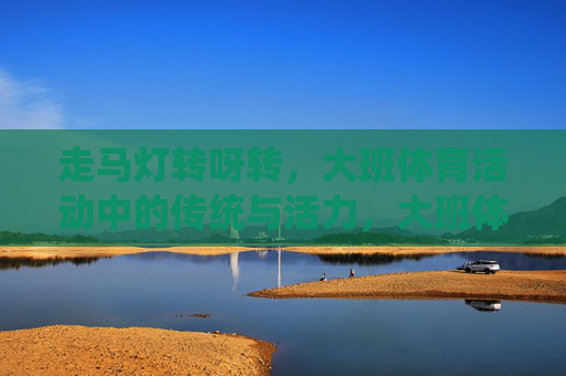 走马灯转呀转,大班体育活动中的传统与活力,大班体育活动,走马灯转出的传统活力 走马灯转呀转,大班体育活动中的传统与活力,大班体育活动,走马灯转出的传统活力
