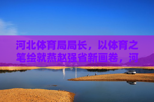 河北体育局局长,以体育之笔绘就燕赵强省新画卷,河北体育局局长以体育之笔绘就燕赵强省新画卷 河北体育局局长,以体育之笔绘就燕赵强省新画卷,河北体育局局长以体育之笔绘就燕赵强省新画卷