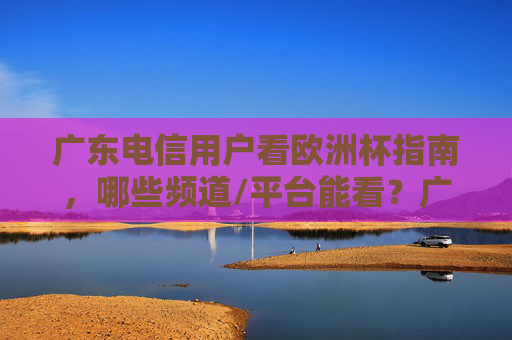 广东电信用户看欧洲杯指南，哪些频道/平台能看？广东电信用户看欧洲杯，频道/平台指南