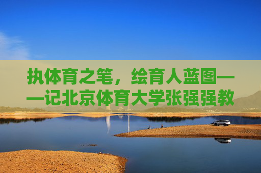 执体育之笔,绘育人蓝图——记北京体育大学张强强教授,执体育之笔 绘育人蓝图——记北京体育大学张强强教授 执体育之笔,绘育人蓝图——记北京体育大学张强强教授,执体育之笔 绘育人蓝图——记北京体育大学张强强教授