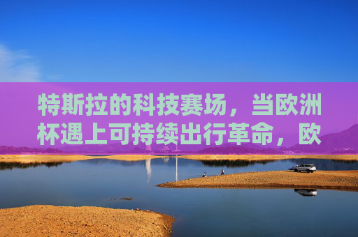 特斯拉的科技赛场，当欧洲杯遇上可持续出行革命，欧洲杯遇上可持续出行革命，特斯拉的科技赛场