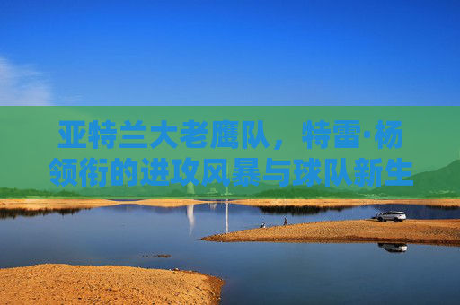 亚特兰大老鹰队,特雷·杨领衔的进攻风暴与球队新生,特雷·杨领衔进攻风暴,亚特兰大老鹰焕新生 亚特兰大老鹰队,特雷·杨领衔的进攻风暴与球队新生,特雷·杨领衔进攻风暴,亚特兰大老鹰焕新生