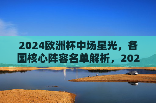 2024欧洲杯中场星光，各国核心阵容名单解析，2024欧洲杯中场星光，各国核心阵容名单解析