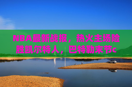 NBA最新战报，热火主场险胜凯尔特人，巴特勒末节carry锁定胜局，巴特勒末节carry助热火险胜凯尔特人