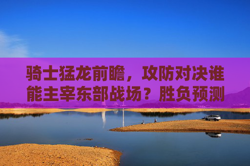 骑士猛龙前瞻,攻防对决谁能主宰东部战场?胜负预测与分析,骑士猛龙,攻防对决,谁能主宰东部战场? 骑士猛龙前瞻,攻防对决谁能主宰东部战场?胜负预测与分析,骑士猛龙,攻防对决,谁能主宰东部战场?
