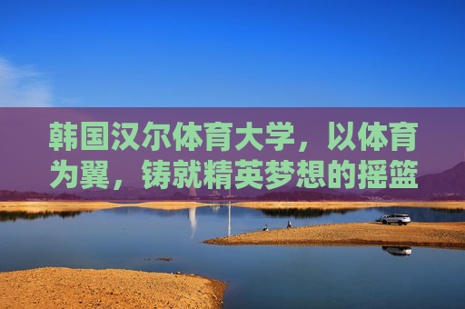 韩国汉尔体育大学,以体育为翼,铸就精英梦想的摇篮,韩国汉尔体育大学,以体育为翼,铸就精英梦想摇篮 韩国汉尔体育大学,以体育为翼,铸就精英梦想的摇篮,韩国汉尔体育大学,以体育为翼,铸就精英梦想摇篮