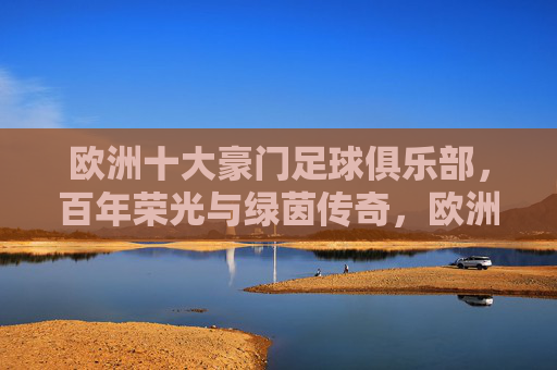 欧洲十大豪门足球俱乐部，百年荣光与绿茵传奇，欧洲十大豪门，百年荣光与绿茵传奇