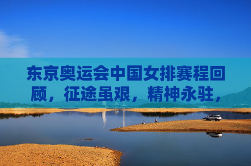 东京奥运会中国女排赛程回顾，征途虽艰，精神永驻，东京女排奥运征途回顾，征途虽艰，精神永驻