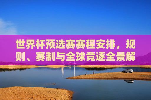世界杯预选赛赛程安排,规则、赛制与全球竞逐全景解析,世界杯预选赛赛程、规则、赛制与全球竞逐全解析 世界杯预选赛赛程安排,规则、赛制与全球竞逐全景解析,世界杯预选赛赛程、规则、赛制与全球竞逐全解析