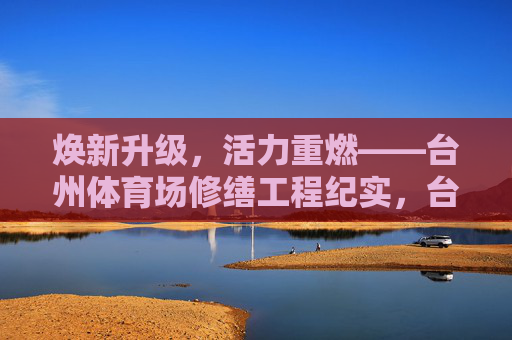 焕新升级，活力重燃——台州体育场修缮工程纪实，台州体育场修缮焕新升级，活力重燃