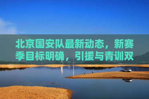 北京国安队最新动态，新赛季目标明确，引援与青训双线发力，北京国安新赛季目标明确 引援青训双线发力