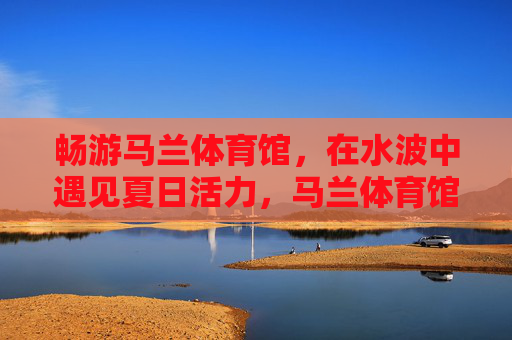 畅游马兰体育馆,在水波中遇见夏日活力,马兰体育馆水波间,畅游夏日活力 畅游马兰体育馆,在水波中遇见夏日活力,马兰体育馆水波间,畅游夏日活力