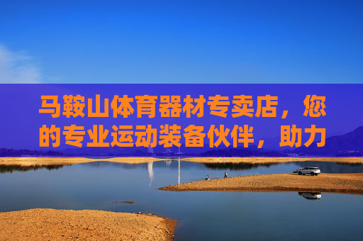 马鞍山体育器材专卖店，您的专业运动装备伙伴，助力健康生活每一程，马鞍山专业体育器材专卖店，助力健康生活每一程