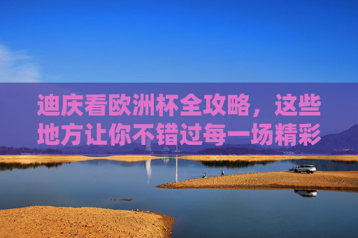 迪庆看欧洲杯全攻略,这些地方让你不错过每一场精彩,迪庆看欧洲杯全攻略,不错过每一场精彩 迪庆看欧洲杯全攻略,这些地方让你不错过每一场精彩,迪庆看欧洲杯全攻略,不错过每一场精彩