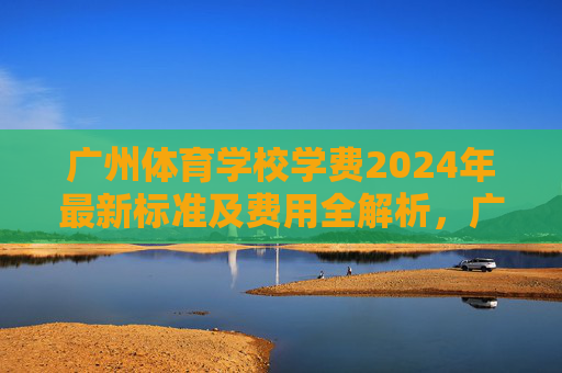 广州体育学校学费2024年最新标准及费用全解析，广州体育学校2024年学费最新标准及费用全解析