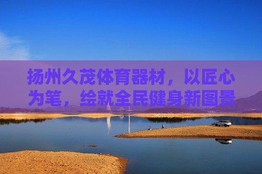 扬州久茂体育器材，以匠心为笔，绘就全民健身新图景，久茂，匠心绘全民健身新图景