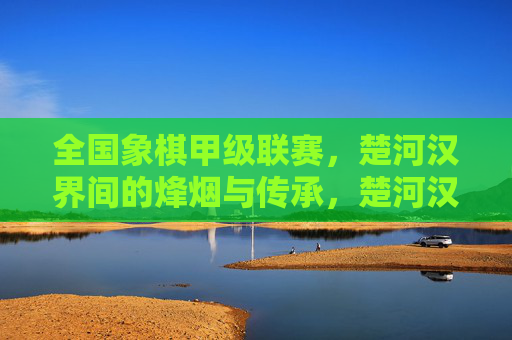 全国象棋甲级联赛，楚河汉界间的烽烟与传承，楚河汉界烽烟起，象棋甲级联赛的传承棋局