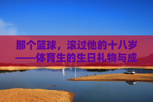 那个篮球,滚过他的十八岁——体育生的生日礼物与成长,篮球滚过十八岁,体育生的成长印记 那个篮球,滚过他的十八岁——体育生的生日礼物与成长,篮球滚过十八岁,体育生的成长印记