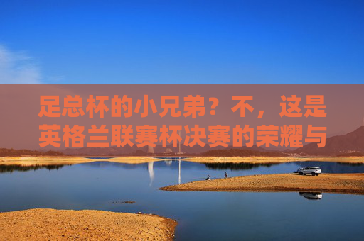 足总杯的小兄弟?不,这是英格兰联赛杯决赛的荣耀与激情!英格兰联赛杯决赛,荣耀与激情的巅峰对决 足总杯的小兄弟?不,这是英格兰联赛杯决赛的荣耀与激情!英格兰联赛杯决赛,荣耀与激情的巅峰对决